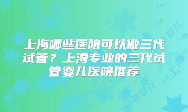 上海哪些医院可以做三代试管?上海专业的三代试管婴儿医院推荐