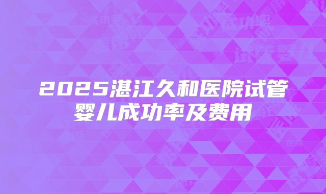2025湛江久和医院试管婴儿成功率及费用