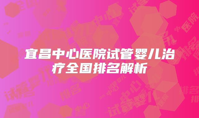 宜昌中心医院试管婴儿治疗全国排名解析