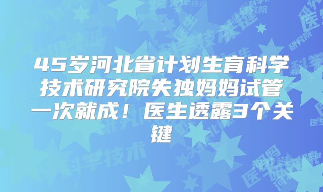 45岁河北省计划生育科学技术研究院失独妈妈试管一次就成!医生透露3个关键