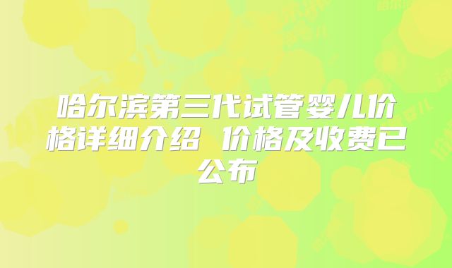 哈尔滨第三代试管婴儿价格详细介绍 价格及收费已公布