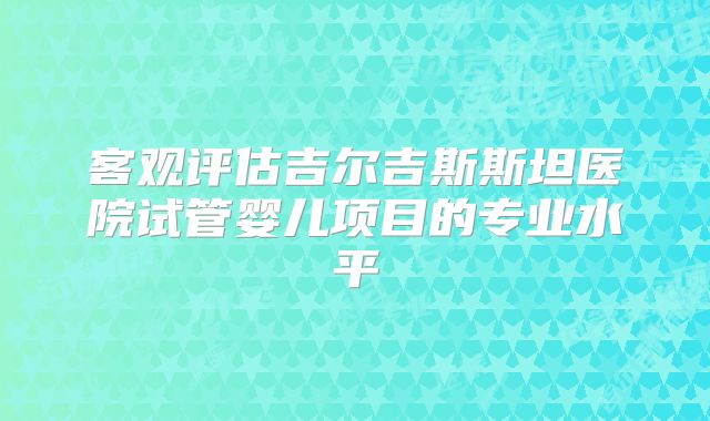 客观评估吉尔吉斯斯坦医院试管婴儿项目的专业水平