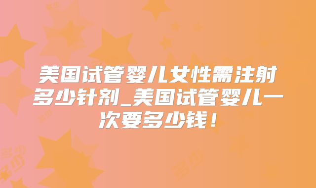 美国试管婴儿女性需注射多少针剂_美国试管婴儿一次要多少钱!