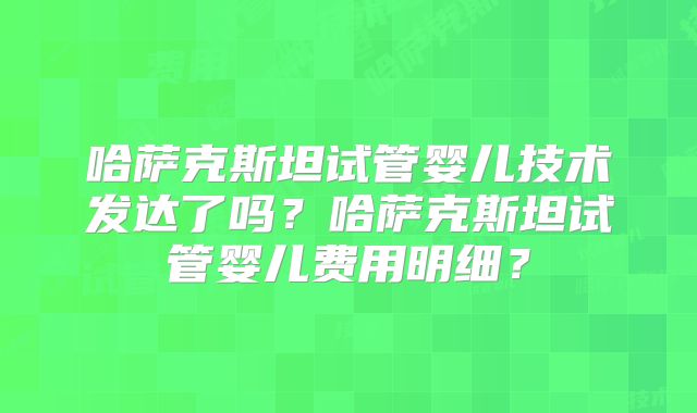 哈萨克斯坦试管婴儿技术发达了吗？哈萨克斯坦试管婴儿费用明细？