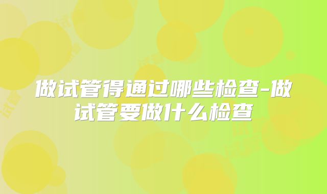 做试管得通过哪些检查-做试管要做什么检查
