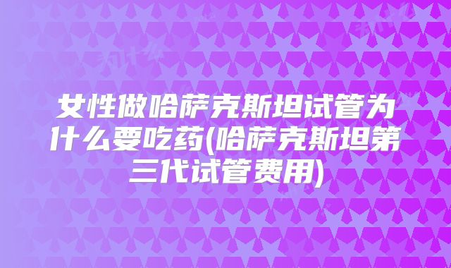 女性做哈萨克斯坦试管为什么要吃药(哈萨克斯坦第三代试管费用)