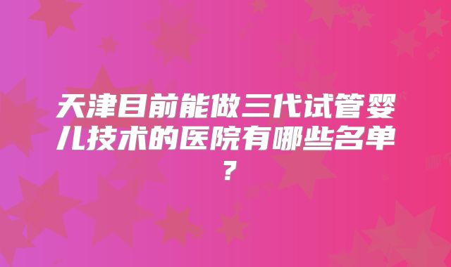 天津目前能做三代试管婴儿技术的医院有哪些名单?