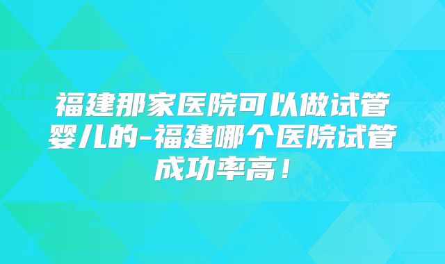 福建那家医院可以做试管婴儿的-福建哪个医院试管成功率高!