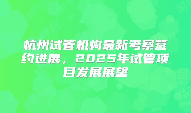 杭州试管机构最新考察签约进展,2025年试管项目发展展望