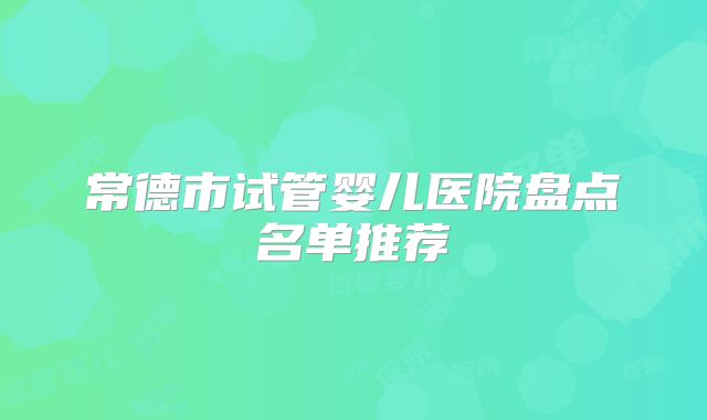 常德市试管婴儿医院盘点名单推荐
