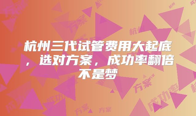 杭州三代试管费用大起底,选对方案,成功率翻倍不是梦