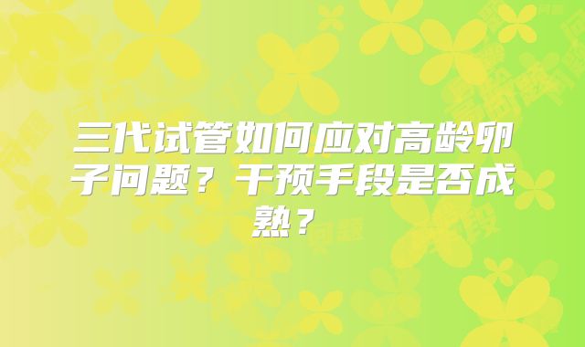 三代试管如何应对高龄卵子问题？干预手段是否成熟？​