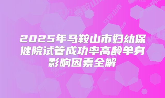 2025年马鞍山市妇幼保健院试管成功率高龄单身影响因素全解