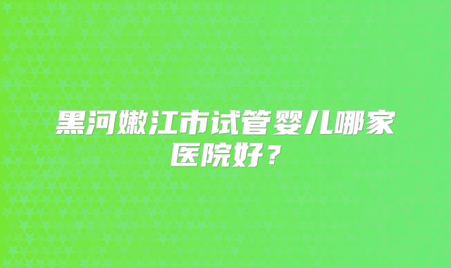黑河嫩江市试管婴儿哪家医院好?