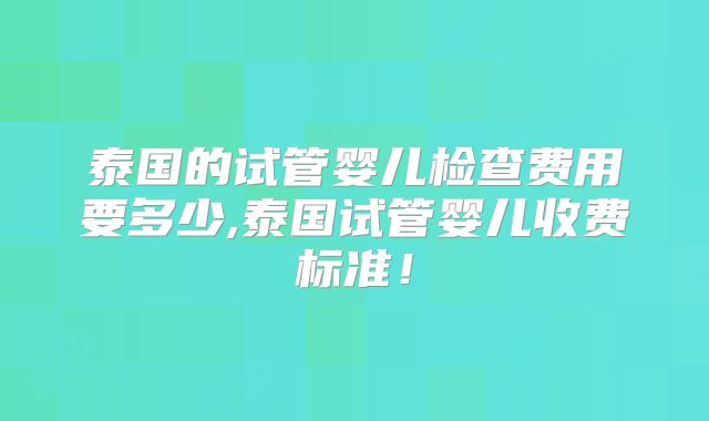 泰国的试管婴儿检查费用要多少,泰国试管婴儿收费标准!
