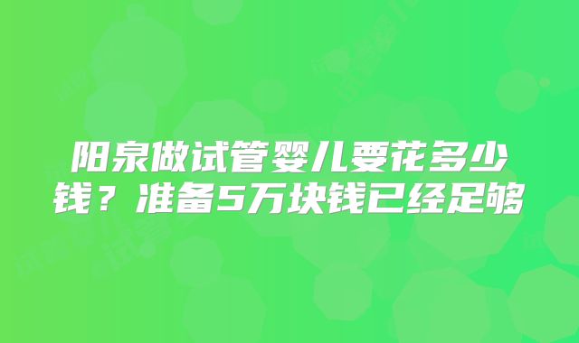 阳泉做试管婴儿要花多少钱?准备5万块钱已经足够