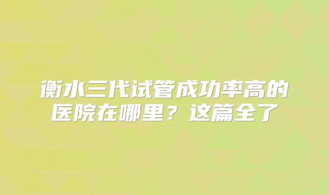 衡水三代试管成功率高的医院在哪里？这篇全了