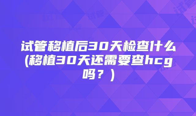 试管移植后30天检查什么(移植30天还需要查hcg吗?)