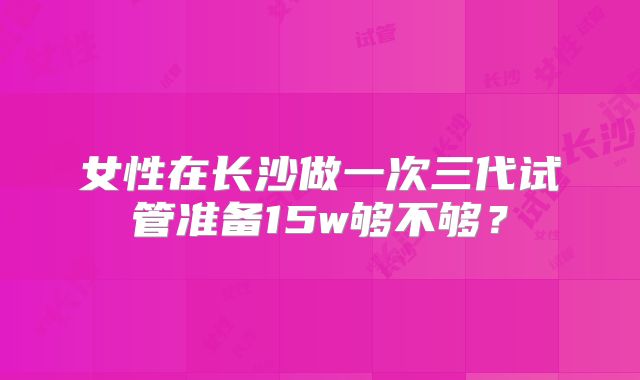 女性在长沙做一次三代试管准备15w够不够?