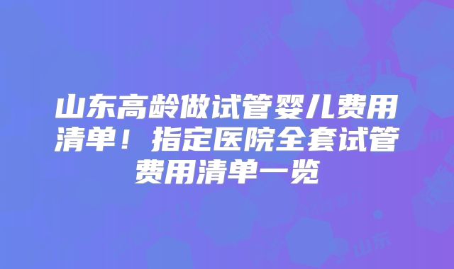 山东高龄做试管婴儿费用清单!指定医院全套试管费用清单一览