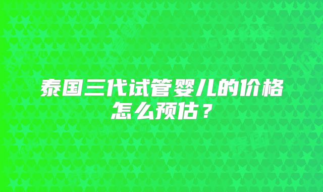 泰国三代试管婴儿的价格怎么预估？