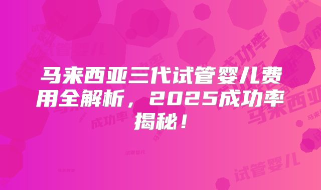 马来西亚三代试管婴儿费用全解析，2025成功率揭秘！