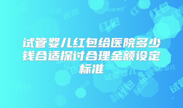 试管婴儿红包给医院多少钱合适探讨合理金额设定标准