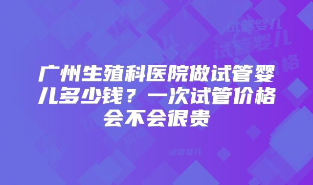 广州生殖科医院做试管婴儿多少钱?一次试管价格会不会很贵