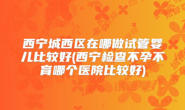 西宁城西区在哪做试管婴儿比较好(西宁检查不孕不育哪个医院比较好)