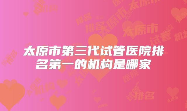 太原市第三代试管医院排名第一的机构是哪家
