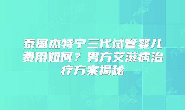 泰国杰特宁三代试管婴儿费用如何？男方艾滋病治疗方案揭秘