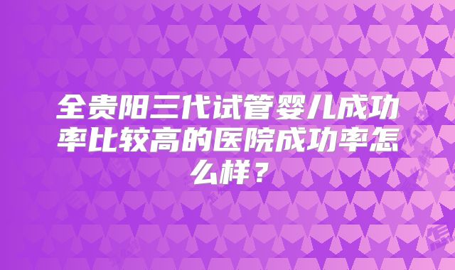 全贵阳三代试管婴儿成功率比较高的医院成功率怎么样?