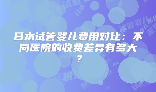 日本试管婴儿费用对比:不同医院的收费差异有多大?