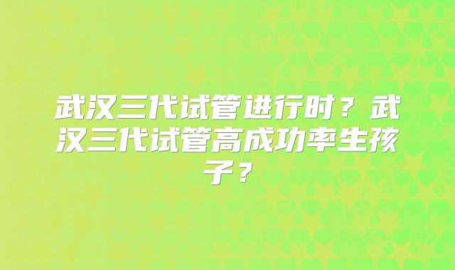 武汉三代试管进行时？武汉三代试管高成功率生孩子？