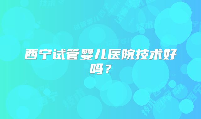 西宁试管婴儿医院技术好吗?