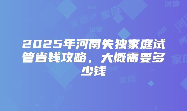 2025年河南失独家庭试管省钱攻略，大概需要多少钱