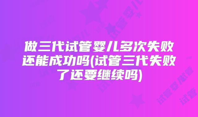 做三代试管婴儿多次失败还能成功吗(试管三代失败了还要继续吗)