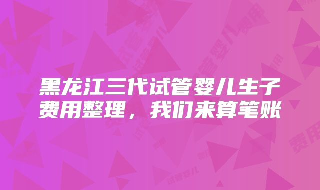 黑龙江三代试管婴儿生子费用整理，我们来算笔账