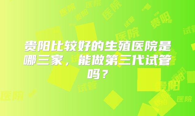 贵阳比较好的生殖医院是哪三家,能做第三代试管吗?