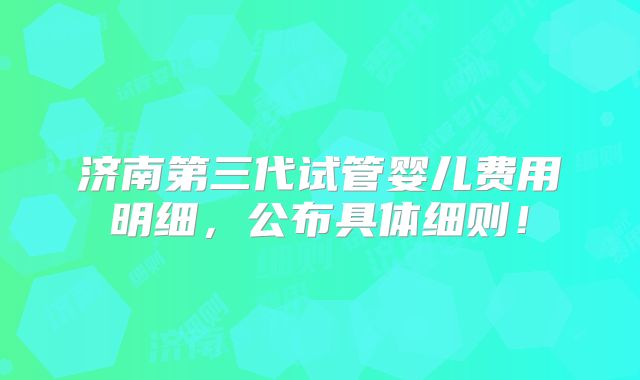 济南第三代试管婴儿费用明细,公布具体细则!
