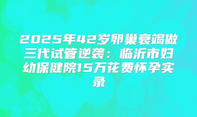 2025年42岁卵巢衰竭做三代试管逆袭:临沂市妇幼保健院15万花费怀孕实录