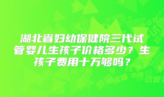 湖北省妇幼保健院三代试管婴儿生孩子价格多少?生孩子费用十万够吗?
