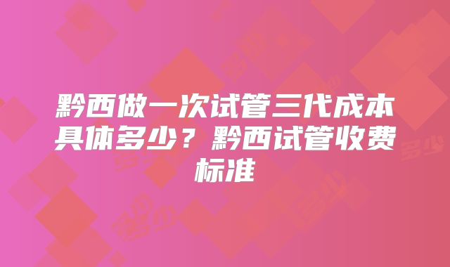 黔西做一次试管三代成本具体多少?黔西试管收费标准