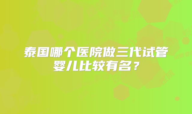 泰国哪个医院做三代试管婴儿比较有名?
