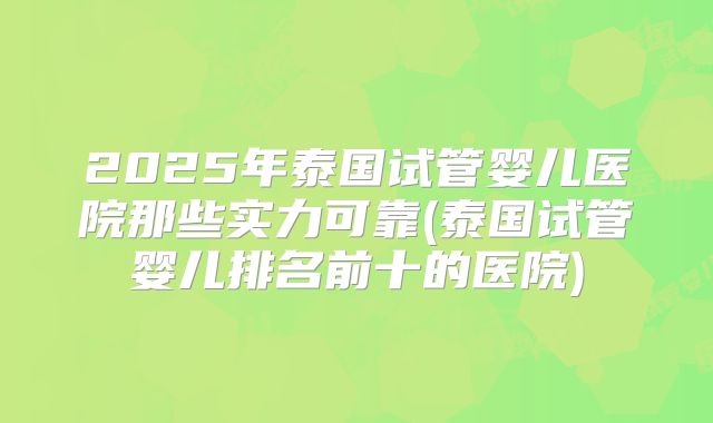 2025年泰国试管婴儿医院那些实力可靠(泰国试管婴儿排名前十的医院)
