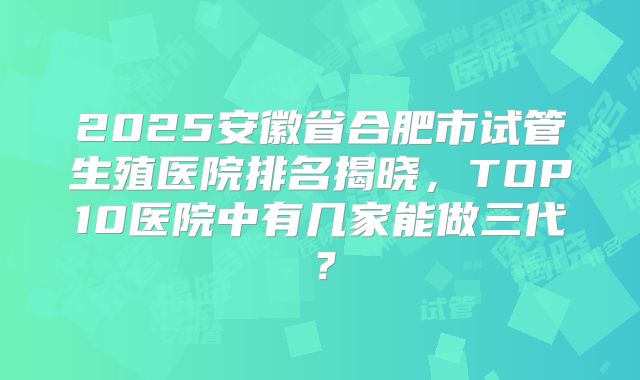 2025安徽省合肥市试管生殖医院排名揭晓,TOP10医院中有几家能做三代?