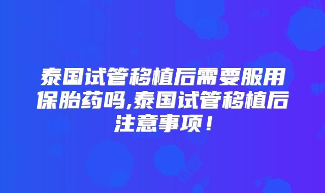 泰国试管移植后需要服用保胎药吗,泰国试管移植后注意事项!