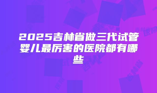 2025吉林省做三代试管婴儿最厉害的医院都有哪些