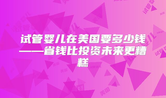 试管婴儿在美国要多少钱——省钱比投资未来更糟糕