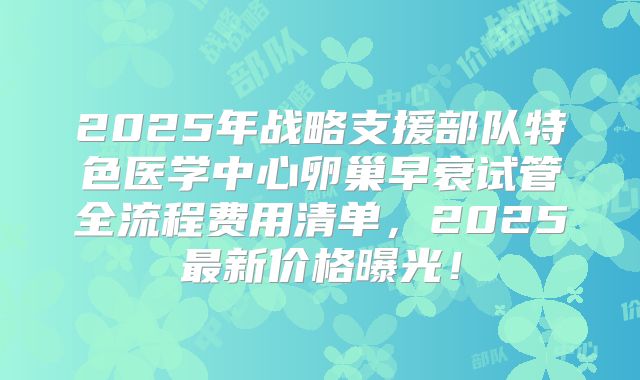 2025年战略支援部队特色医学中心卵巢早衰试管全流程费用清单,2025最新价格曝光!